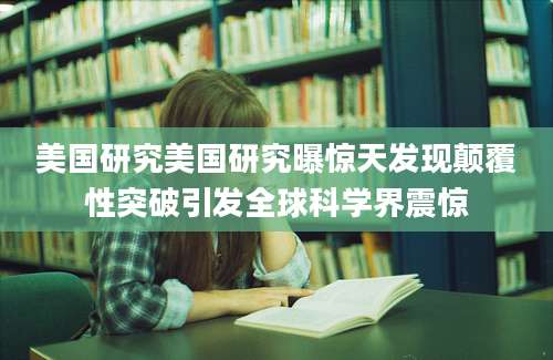 美国研究美国研究曝惊天发现颠覆性突破引发全球科学界震惊