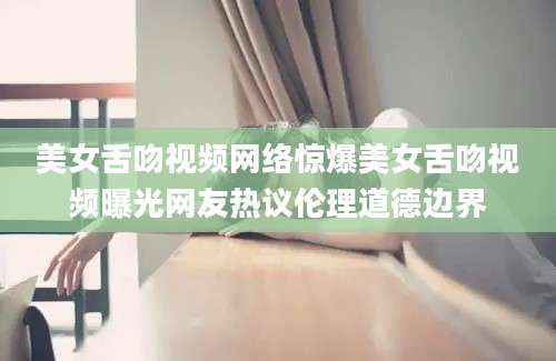 美女舌吻视频网络惊爆美女舌吻视频曝光网友热议伦理道德边界