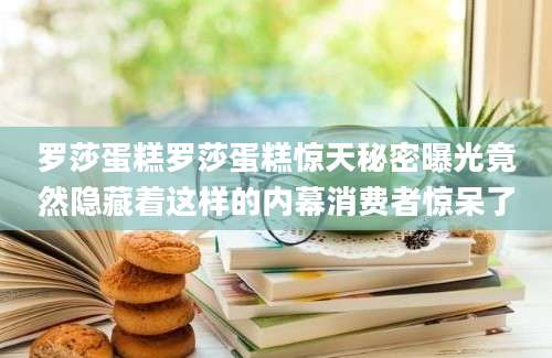 罗莎蛋糕罗莎蛋糕惊天秘密曝光竟然隐藏着这样的内幕消费者惊呆了
