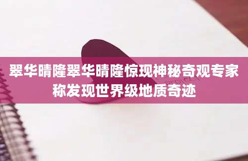 翠华晴隆翠华晴隆惊现神秘奇观专家称发现世界级地质奇迹