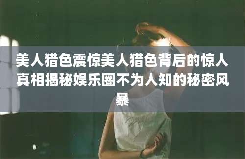 美人猎色震惊美人猎色背后的惊人真相揭秘娱乐圈不为人知的秘密风暴