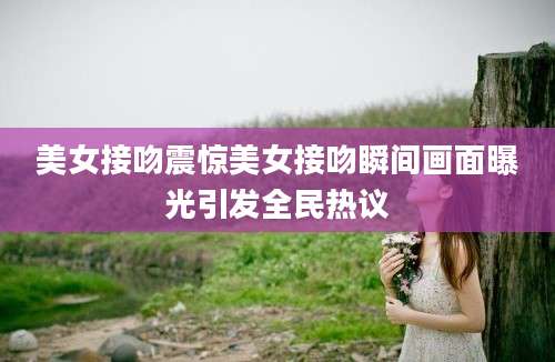 美女接吻震惊美女接吻瞬间画面曝光引发全民热议