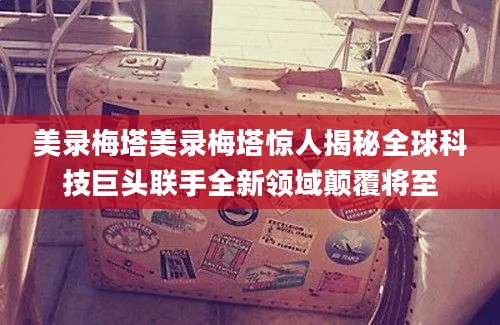 美录梅塔美录梅塔惊人揭秘全球科技巨头联手全新领域颠覆将至
