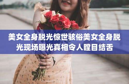 美女全身脱光惊世骇俗美女全身脱光现场曝光真相令人瞠目结舌