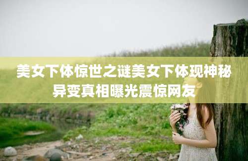美女下体惊世之谜美女下体现神秘异变真相曝光震惊网友