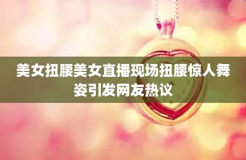 美女扭腰美女直播现场扭腰惊人舞姿引发网友热议
