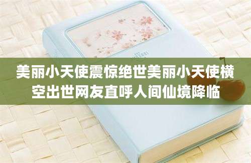 美丽小天使震惊绝世美丽小天使横空出世网友直呼人间仙境降临