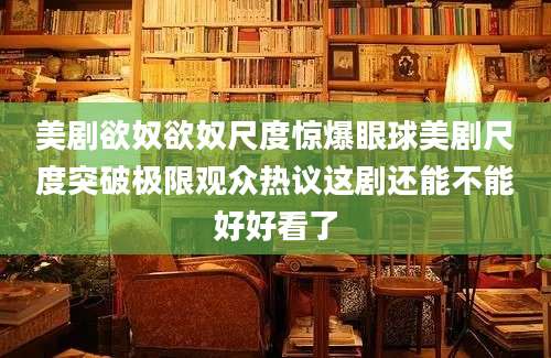 美剧欲奴欲奴尺度惊爆眼球美剧尺度突破极限观众热议这剧还能不能好好看了