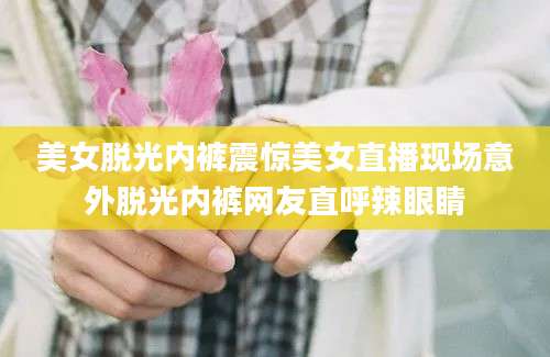 美女脱光内裤震惊美女直播现场意外脱光内裤网友直呼辣眼睛