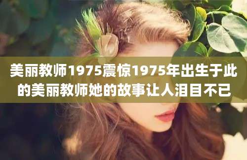 美丽教师1975震惊1975年出生于此的美丽教师她的故事让人泪目不已