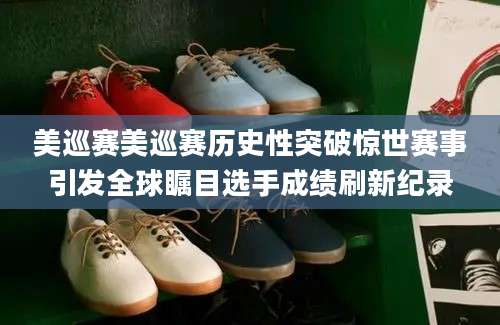 美巡赛美巡赛历史性突破惊世赛事引发全球瞩目选手成绩刷新纪录