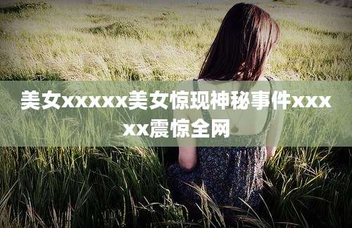 美女xxxxx美女惊现神秘事件xxxxx震惊全网