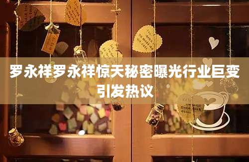 罗永祥罗永祥惊天秘密曝光行业巨变引发热议