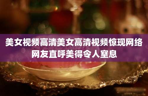 美女视频高清美女高清视频惊现网络网友直呼美得令人窒息