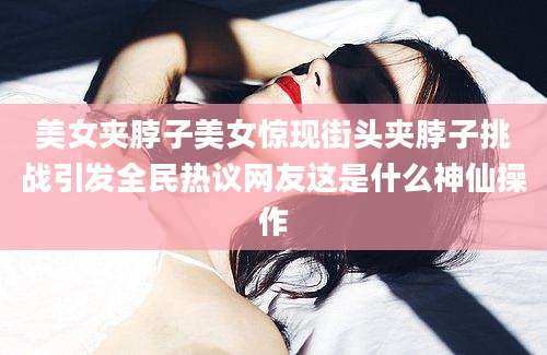 美女夹脖子美女惊现街头夹脖子挑战引发全民热议网友这是什么神仙操作