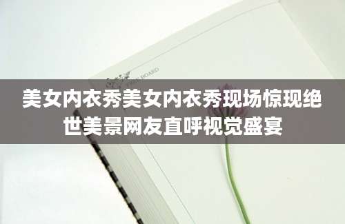 美女内衣秀美女内衣秀现场惊现绝世美景网友直呼视觉盛宴