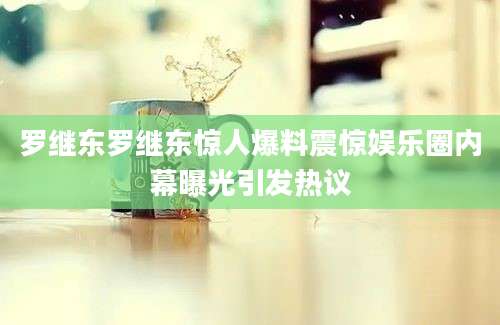罗继东罗继东惊人爆料震惊娱乐圈内幕曝光引发热议