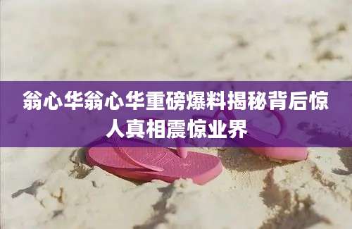 翁心华翁心华重磅爆料揭秘背后惊人真相震惊业界