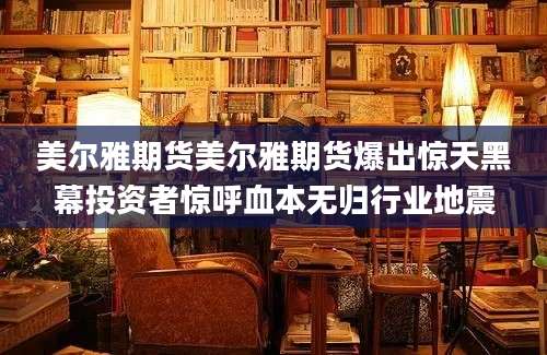 美尔雅期货美尔雅期货爆出惊天黑幕投资者惊呼血本无归行业地震