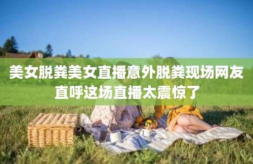 美女脱粪美女直播意外脱粪现场网友直呼这场直播太震惊了